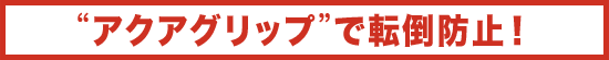 アクアグリップで転倒防止!